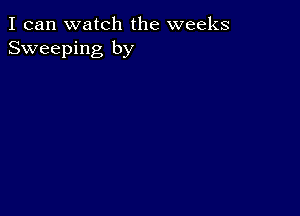 I can watch the weeks
Sweeping by