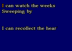 I can watch the weeks
Sweeping by

I can recollect the hear