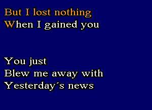 But I lost nothing
XVhen I gained you

You just
Blew me away with
Yesterday's news