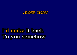 .I'IOW HOW

I d make it back
To you somehow