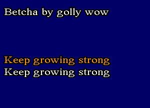 Betcha by golly wow

Keep growing strong
Keep growing strong