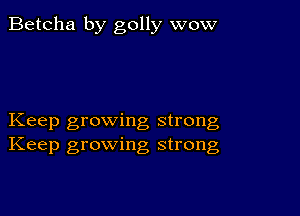 Betcha by golly wow

Keep growing strong
Keep growing strong