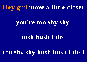 Hey girl move a little closer
you're too shy shy
hush hush I do I

too shy shy hush hush I do I