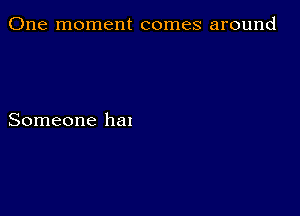 One moment comes around

Someone hal