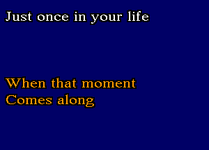 Just once in your life

XVhen that moment
Comes along