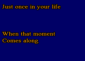 Just once in your life

XVhen that moment
Comes along