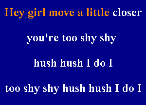 Hey girl move a little closer
you're too shy shy
hush hush I do I

too shy shy hush hush I do I
