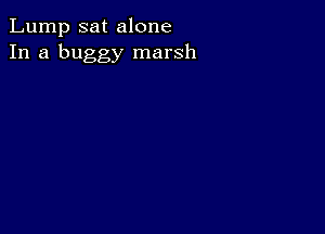 Lump sat alone
In a buggy marsh