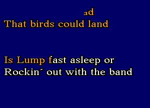 ad
That birds could land

Is Lump fast asleep or
Rockin' out with the band