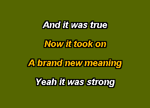 And it was true

Now it took on

A brand newmeaning

Yeah it was strong