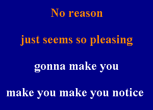 N 0 reason
just seems so pleasing

gonna make you

make you make you notice