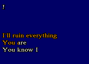 I11 ruin everything
You are
You know I