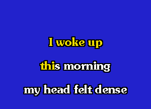 I woke up

this morning

my head felt dense