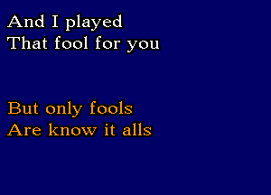 And I played
That fool for you

But only fools
Are know it alls