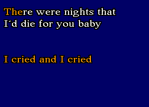 There were nights that
I'd die for you baby

I cried and I cried