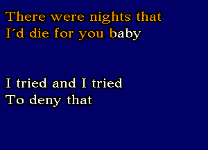 There were nights that
I'd die for you baby

I tried and I tried
To deny that