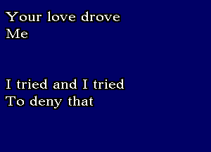 Your love drove
Me

I tried and I tried
To deny that