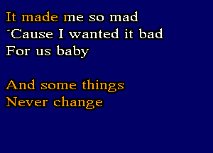 It made me so mad
'Cause I wanted it bad
For us baby

And some things
Never change