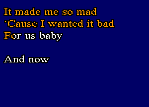 It made me so mad
'Cause I wanted it bad
For us baby

And now