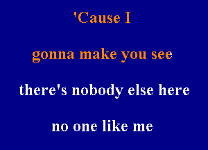 'Cause I

gonna make you see

there's nobody else here

no one like me