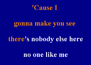 'Cause I

gonna make you see

there's nobody else here

no one like me