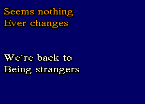 Seems nothing
Ever changes

XVe're back to
Being strangers