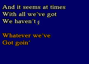 And it seems at times
XVith all we ve got
XVe haven't .3

XVhatever we've
Got goin'