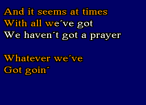 And it seems at times
XVith all we ve got
XVe haven't got a prayer

XVhatever we've
Got goin'