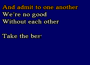 And admit to one another
XVe're no good
XVithout each other

Take the beS'