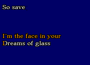 I m the face in your
Dreams of glass