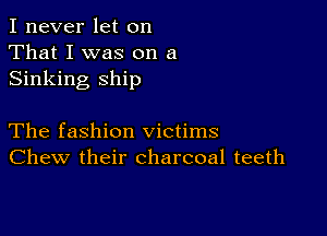 I never let on
That I was on a
Sinking ship

The fashion victims
Chew their charcoal teeth