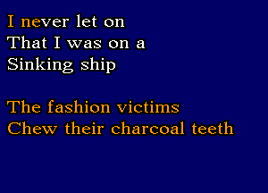 I never let on
That I was on a
Sinking ship

The fashion victims
Chew their charcoal teeth