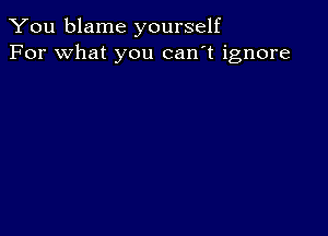 You blame yourself
For what you can't ignore