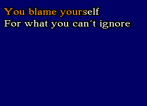 You blame yourself
For what you can't ignore