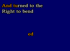 And turned to the
Right to bend