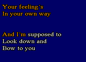 Your feeling's
In your own way

And I'm supposed to
Look down and
Bow to you