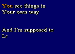 You See things in
Your own way

And I'm supposed to
L.-