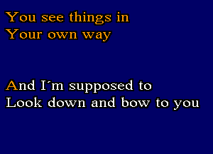 You see things in
Your own way

And I'm supposed to
Look down and bow to you