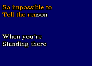 So impossible to
Tell the reason

XVhen you're
Standing there