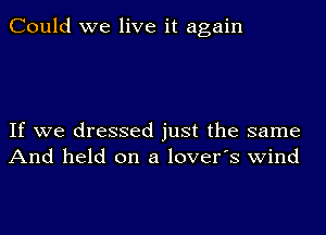 Could we live it again

If we dressed just the same
And held on a lover's wind