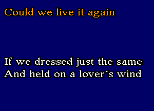 Could we live it again

If we dressed just the same
And held on a lover's wind