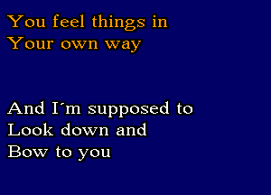 You feel things in
Your own way

And I'm supposed to
Look down and
Bow to you