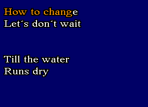 How to change
Let's don t wait

Till the water
Runs dry