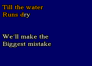 Till the water
Runs dry

XVe'll make the
Biggest mistake