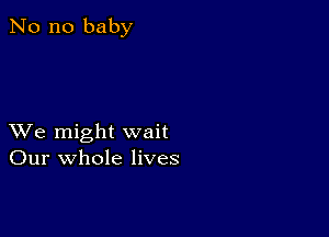 No no baby

XVe might wait
Our whole lives