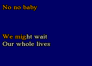 No no baby

XVe might wait
Our whole lives