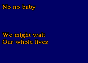 No no baby

XVe might wait
Our whole lives