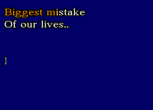 Biggest mistake
Of our lives..