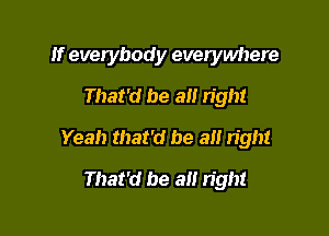 If everybody everywhere
That'd be all n'ght

Yeah that'd be a right

That'd be a right