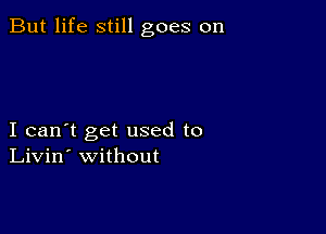 But life still goes on

I can't get used to
Livin' without